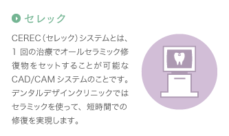 セレック：CEREC（セレック）システムとは、1回の治療でオールセラミック修復物をセットすることが可能なCAD/CAMシステムのことです。デンタルデザインクリニックではセラミックを使って、短時間での修復を実現します。