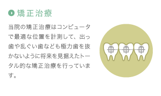 矯正治療：当院の矯正治療はコンピュータで最適な位置を計測して、出っ歯や乱ぐい歯なども極力歯を抜かないように将来を見据えたトータル的な矯正治療を行っています。