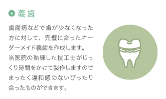 義歯：歯周病などで歯が少なくなった方に対して、完璧に合ったオーダーメイド義歯を作成します。当医院の熟練した技工士がじっくり時間をかけて製作しますのでまったく違和感のないぴったり合ったものができます。