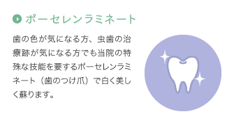 ポーセレンラミネート：歯の色が気になる方、虫歯の治療跡が気になる方でも当院の特殊な技能を要するポーセレンラミネート（歯のつけ爪）で白く美しく蘇ります。